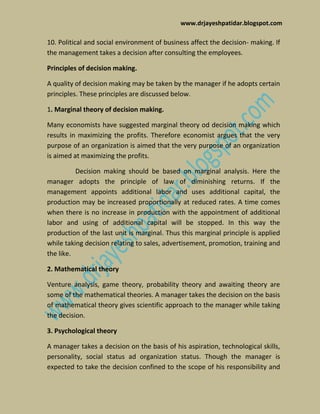 www.drjayeshpatidar.blogspot.com
10. Political and social environment of business affect the decision- making. If
the management takes a decision after consulting the employees.
Principles of decision making.
A quality of decision making may be taken by the manager if he adopts certain
principles. These principles are discussed below.
1. Marginal theory of decision making.
Many economists have suggested marginal theory od decision making which
results in maximizing the profits. Therefore economist argues that the very
purpose of an organization is aimed that the very purpose of an organization
is aimed at maximizing the profits.
Decision making should be based on marginal analysis. Here the
manager adopts the principle of law of diminishing returns. If the
management appoints additional labor and uses additional capital, the
production may be increased proportionally at reduced rates. A time comes
when there is no increase in production with the appointment of additional
labor and using of additional capital will be stopped. In this way the
production of the last unit is marginal. Thus this marginal principle is applied
while taking decision relating to sales, advertisement, promotion, training and
the like.
2. Mathematical theory
Venture analysis, game theory, probability theory and awaiting theory are
some of the mathematical theories. A manager takes the decision on the basis
of mathematical theory gives scientific approach to the manager while taking
the decision.
3. Psychological theory
A manager takes a decision on the basis of his aspiration, technological skills,
personality, social status ad organization status. Though the manager is
expected to take the decision confined to the scope of his responsibility and
 