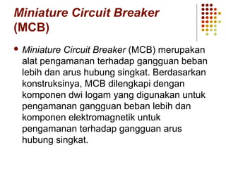 Miniature Circuit Breaker 
(MCB) 
Miniature Circuit Breaker (MCB) merupakan 
alat pengamanan terhadap gangguan beban 
lebih dan arus hubung singkat. Berdasarkan 
konstruksinya, MCB dilengkapi dengan 
komponen dwi logam yang digunakan untuk 
pengamanan gangguan beban lebih dan 
komponen elektromagnetik untuk 
pengamanan terhadap gangguan arus 
hubung singkat. 
 