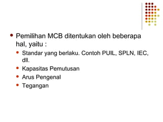  Pemilihan MCB ditentukan oleh beberapa 
hal, yaitu : 
 Standar yang berlaku. Contoh PUIL, SPLN, IEC, 
dll. 
 Kapasitas Pemutusan 
 Arus Pengenal 
 Tegangan 
 
