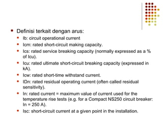  Definisi terkait dengan arus: 
 Ib: circuit operational current 
 Icm: rated short-circuit making capacity. 
 Ics: rated service breaking capacity (normally expressed as a % 
of Icu). 
 Icu: rated ultimate short-circuit breaking capacity (expressed in 
kA). 
 Icw: rated short-time withstand current. 
 IDn: rated residual operating current (often called residual 
sensitivity). 
 In: rated current = maximum value of current used for the 
temperature rise tests (e.g. for a Compact NS250 circuit breaker: 
In = 250 A). 
 Isc: short-circuit current at a given point in the installation. 
 