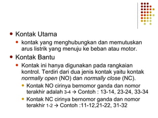  Kontak Utama 
 kontak yang menghubungkan dan memutuskan 
arus listrik yang menuju ke beban atau motor. 
 Kontak Bantu 
 Kontak ini hanya digunakan pada rangkaian 
kontrol. Terdiri dari dua jenis kontak yaitu kontak 
normally open (NO) dan normally close (NC). 
 Kontak NO cirinya bernomor ganda dan nomor 
terakhir adalah 3-4  Contoh : 13-14, 23-24, 33-34 
 Kontak NC cirinya bernomor ganda dan nomor 
terakhir 1-2  Contoh :11-12,21-22, 31-32 
 