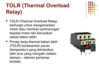 TOLR (Thermal Overload 
Relay) 
 TOLR (Thermal Overload Relay) 
berfungsi untuk mengamankan 
motor atau memberi perlindungan 
kepada motor dari kerusakan 
akibat beban lebih. 
 Prinsip kerja thermal beban lebih 
(TOLR) berdasarkan panas 
(temperatur) yang ditimbulkan 
oleh arus yang mengalir melalui 
elemen – elemen pemanas 
bimetal. 
 