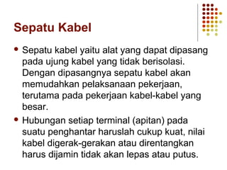 Sepatu Kabel 
 Sepatu kabel yaitu alat yang dapat dipasang 
pada ujung kabel yang tidak berisolasi. 
Dengan dipasangnya sepatu kabel akan 
memudahkan pelaksanaan pekerjaan, 
terutama pada pekerjaan kabel-kabel yang 
besar. 
 Hubungan setiap terminal (apitan) pada 
suatu penghantar haruslah cukup kuat, nilai 
kabel digerak-gerakan atau direntangkan 
harus dijamin tidak akan lepas atau putus. 
 