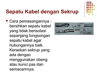 Sepatu Kabel dengan Sekrup 
 Cara pemasangannya : 
bersihkan sepatu kabel 
yang tidak berisolasi 
sepanjang longsongan 
sepatu kabel agar 
hubungannya baik. 
Keraskan sekrup yang 
ada dengan 
menggunakan obeng 
atau kunci pas dan 
semacamnya. 
 