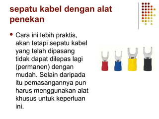 sepatu kabel dengan alat 
penekan 
 Cara ini lebih praktis, 
akan tetapi sepatu kabel 
yang telah dipasang 
tidak dapat dilepas lagi 
(permanen) dengan 
mudah. Selain daripada 
itu pemasangannya pun 
harus menggunakan alat 
khusus untuk keperluan 
ini. 
 