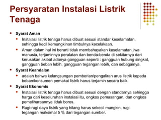 Persyaratan Instalasi Listrik 
Tenaga 
 Syarat Aman 
 Instalasi listrik tenaga harus dibuat sesuai standar keselamatan, 
sehingga kecil kemungkinan timbulnya kecelakaan. 
 Aman dalam hal ini berarti tidak membahayakan keselamatan jiwa 
manusia, terjaminnya peralatan dan benda-benda di sekitarnya dari 
kerusakan akibat adanya gangguan seperti : gangguan hubung singkat, 
gangguan beban lebih, gangguan tegangan lebih, dan sebagainya. 
 Syarat Keandalan 
 adalah bahwa kelangsungan pemberian/pengaliran arus listrik kepada 
beban/konsumen pemakai listrik harus terjamin secara baik. 
 Syarat Ekonomis 
 Instalasi listrik tenaga harus dibuat sesuai dengan standarnya sehingga 
harga dari keseluruhan instalasi itu, ongkos pemasangan, dan ongkos 
pemeliharaannya tidak boros. 
 Rugi-rugi daya listrik yang hilang harus sekecil mungkin, rugi 
tegangan maksimal 5 % dari tegangan sumber. 
 