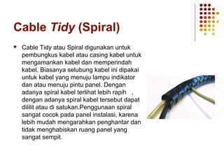 Cable Tidy (Spiral) 
 Cable Tidy atau Spiral digunakan untuk 
pembungkus kabel atau casing kabel untuk 
mengamankan kabel dan memperindah 
kabel. Biasanya selubung kabel ini dipakai 
untuk kabel yang menuju lampu indikator 
dan atau menuju pintu panel. Dengan 
adanya spiral kabel terlihat lebih rapih , 
dengan adanya spiral kabel tersebut dapat 
dililit atau di satukan.Penggunaan spiral 
sangat cocok pada panel instalasi, karena 
lebih mudah mengarahkan penghantar dan 
tidak menghabiskan ruang panel yang 
sangat sempit. 
 