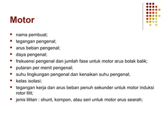 Motor 
 nama pembuat; 
 tegangan pengenal; 
 arus beban pengenal; 
 daya pengenal; 
 frekuensi pengenal dan jumlah fase untuk motor arus bolak balik; 
 putaran per menit pengenal; 
 suhu lingkungan pengenal dan kenaikan suhu pengenal; 
 kelas isolasi; 
 tegangan kerja dan arus beban penuh sekunder untuk motor induksi 
rotor lilit; 
 jenis lilitan : shunt, kompon, atau seri untuk motor arus searah; 
 