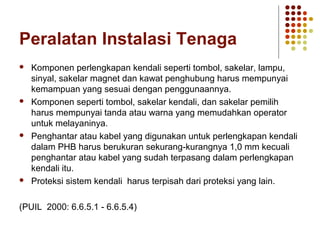Peralatan Instalasi Tenaga 
 Komponen perlengkapan kendali seperti tombol, sakelar, lampu, 
sinyal, sakelar magnet dan kawat penghubung harus mempunyai 
kemampuan yang sesuai dengan penggunaannya. 
 Komponen seperti tombol, sakelar kendali, dan sakelar pemilih 
harus mempunyai tanda atau warna yang memudahkan operator 
untuk melayaninya. 
 Penghantar atau kabel yang digunakan untuk perlengkapan kendali 
dalam PHB harus berukuran sekurang-kurangnya 1,0 mm kecuali 
penghantar atau kabel yang sudah terpasang dalam perlengkapan 
kendali itu. 
 Proteksi sistem kendali harus terpisah dari proteksi yang lain. 
(PUIL 2000: 6.6.5.1 - 6.6.5.4) 
 