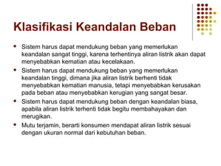 Klasifikasi Keandalan Beban 
 Sistem harus dapat mendukung beban yang memerlukan 
keandalan sangat tinggi, karena terhentinya aliran listrik akan dapat 
menyebabkan kematian atau kecelakaan. 
 Sistem harus dapat mendukung beban yang memerlukan 
keandalan tinggi, dimana jika aliran listrik berhenti tidak 
menyebabkan kematian manusia, tetapi menyebabkan kerusakan 
pada beban atau menyebabkan kerugian yang sangat besar. 
 Sistem harus dapat mendukung beban dengan keandalan biasa, 
apabila aliran listrik terhenti tidak begitu membahayakan dan 
merugikan. 
 Mutu terjamin, berarti konsumen mendapat aliran listrik sesuai 
dengan ukuran normal dari kebutuhan beban. 
 