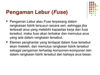 Pengaman Lebur (Fuse) 
 Pengaman Lebur atau Fuse terpasang dalam 
rangkaiaan listrik tersusun secara seri, sehingga jika 
terlewati arus yang melebihi kapasitas kerja dari fuse 
tersebut, maka fuse akan terbakar dan memutus arus 
yang ada dalam rangkaian tersebut. 
 Elemen penghantar yang terdapat dalam fuse tersebut 
akan meleleh, dan memutus rangkaian listrik tersebut 
sebagai pengaman terhadap komponen-komponen lain 
dalam rangkaian listrik tersebut dari bahaya arus besar. 
 
