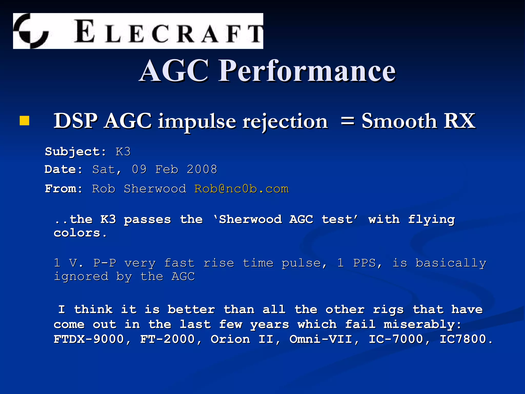 DSP AGC impulse rejection  = Smooth RX Subject:  K3 Date:  Sat, 09 Feb 2008  From:  Rob Sherwood  [email_address] ..the K3 passes the ‘Sherwood AGC test’ with flying colors. 1 V. P-P very fast rise time pulse, 1 PPS, is basically ignored by the AGC I think it is better than all the other rigs that have come out in the last few years which fail miserably: FTDX-9000, FT-2000, Orion II, Omni-VII, IC-7000, IC7800. AGC Performance 