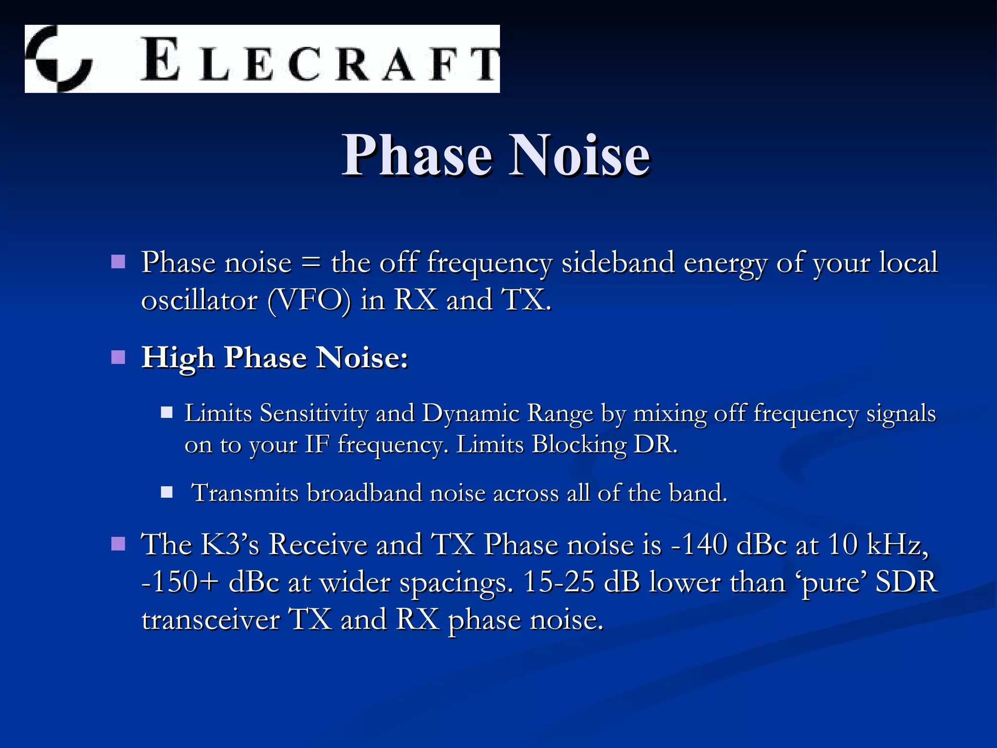 Phase noise = the off frequency sideband energy of your local oscillator (VFO) in RX and TX. High Phase Noise: Limits Sensitivity and Dynamic Range by mixing off frequency signals on to your IF frequency. Limits Blocking DR. Transmits broadband noise across all of the band. The K3’s Receive and TX Phase noise is -140 dBc at 10 kHz, -150+ dBc at wider spacings. 15-25 dB lower than ‘pure’ SDR transceiver TX and RX phase noise.  Phase Noise 