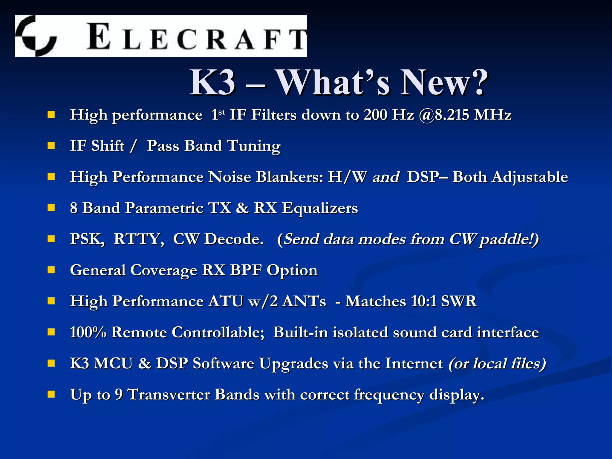 K3 – What’s New? High performance  1 st  IF Filters down to 200 Hz @8.215 MHz IF Shift /  Pass Band Tuning High Performance Noise Blankers: H/W  and  DSP– Both Adjustable 8 Band Parametric TX & RX Equalizers PSK,  RTTY,  CW Decode.  ( Send data modes from CW paddle!) General Coverage RX BPF Option High Performance ATU w/2 ANTs  - Matches 10:1 SWR 100% Remote Controllable;  Built-in isolated sound card interface K3 MCU & DSP Software Upgrades via the Internet  (or local files) Up to 9 Transverter Bands with correct frequency display. 