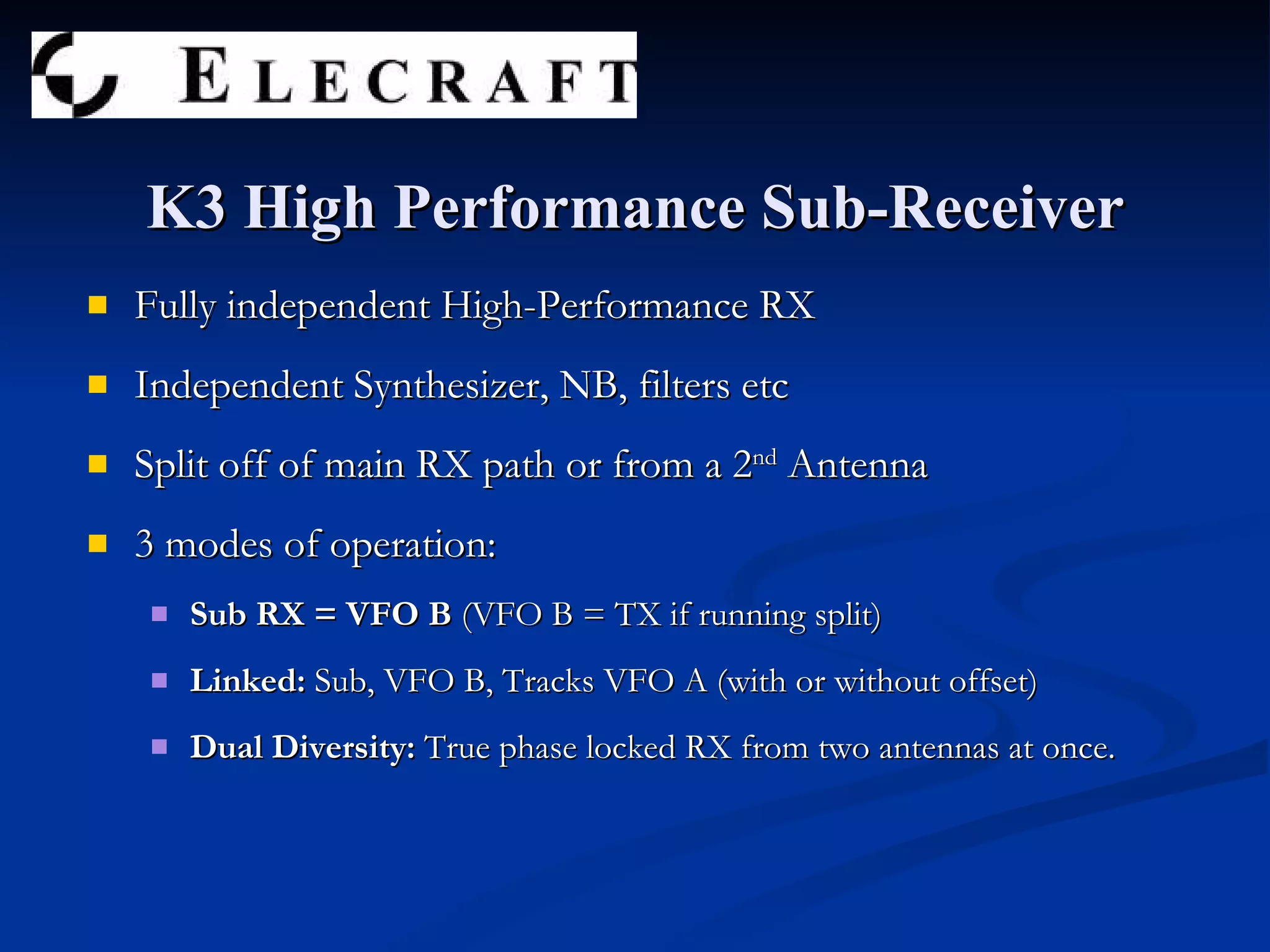 Fully independent High-Performance RX Independent Synthesizer, NB, filters etc Split off of main RX path or from a 2 nd  Antenna 3 modes of operation: Sub RX = VFO B  (VFO B = TX if running split) Linked:  Sub, VFO B, Tracks VFO A (with or without offset) Dual Diversity:  True phase locked RX from two antennas at once. K3 High Performance Sub-Receiver 