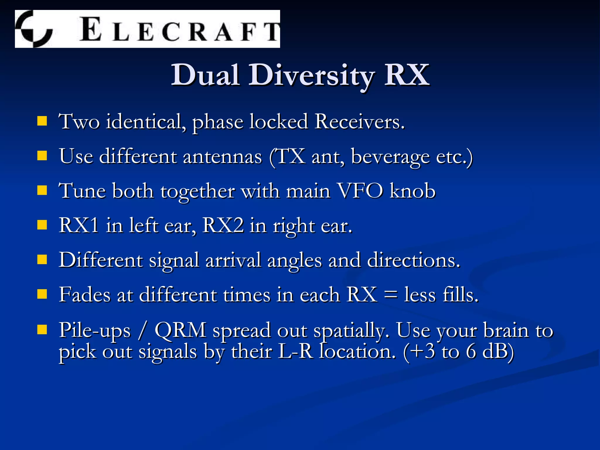 Dual Diversity RX Two identical, phase locked Receivers. Use different antennas (TX ant, beverage etc.) Tune both together with main VFO knob RX1 in left ear, RX2 in right ear. Different signal arrival angles and directions. Fades at different times in each RX = less fills. Pile-ups / QRM spread out spatially. Use your brain to pick out signals by their L-R location. (+3 to 6 dB) 
