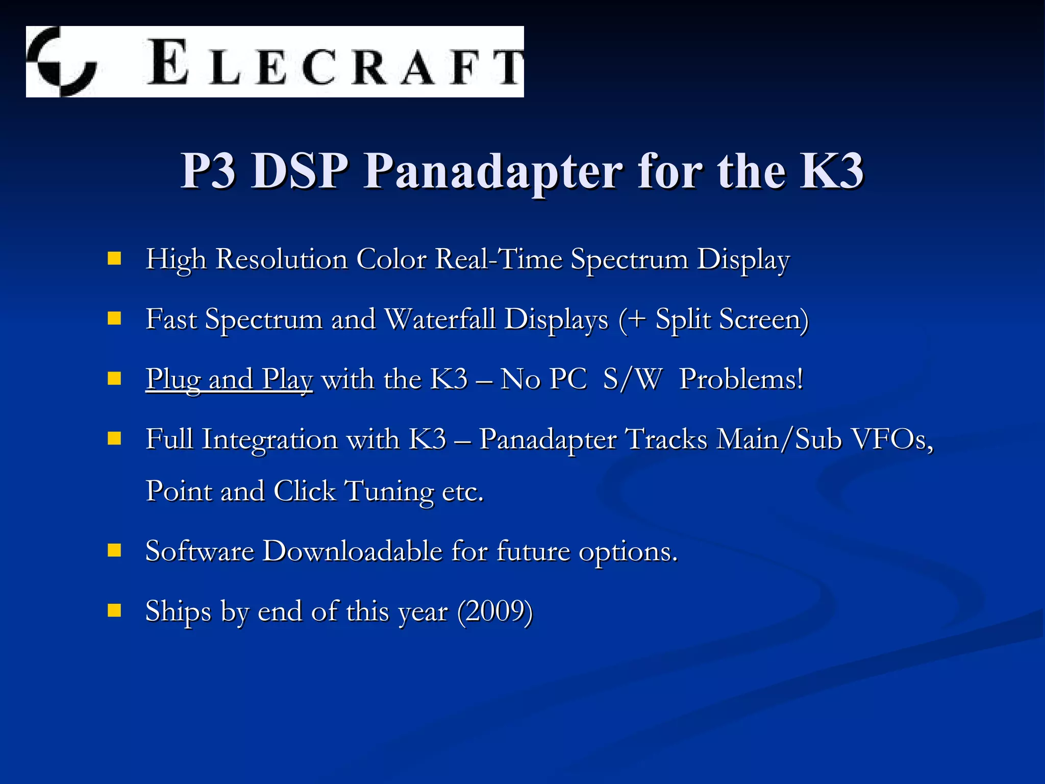 High Resolution Color Real-Time Spectrum Display Fast Spectrum and Waterfall Displays (+ Split Screen) Plug and Play  with the K3 – No PC  S/W  Problems! Full Integration with K3 – Panadapter Tracks Main/Sub VFOs, Point and Click Tuning etc. Software Downloadable for future options. Ships by end of this year (2009) P3 DSP Panadapter for the K3 