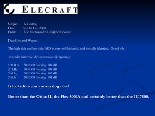 Subject:  K3 testing Date:  Sat, 09 Feb 2008 From:  Rob Sherwood <Rob@nc0b.com> Dear Eric and Wayne, The high side and low side IMD is very well behaved, and virtually identical.  Good job. 3rd order intermod dynamic range @ spacings: 100 kHz 500/500 filtering: 104 dB 20 kHz 500/500 filtering: 104 dB 5 kHz,  500/500 filtering: 102 dB 2 kHz  200/200 filtering: 101 dB It looks like you are top dog now!  Better than the Orion II, the Flex 5000A and certainly better than the IC-7800. 