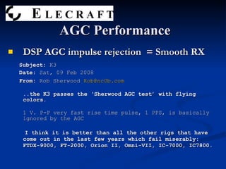 DSP AGC impulse rejection  = Smooth RX Subject:  K3 Date:  Sat, 09 Feb 2008  From:  Rob Sherwood  [email_address] ..the K3 passes the ‘Sherwood AGC test’ with flying colors. 1 V. P-P very fast rise time pulse, 1 PPS, is basically ignored by the AGC I think it is better than all the other rigs that have come out in the last few years which fail miserably: FTDX-9000, FT-2000, Orion II, Omni-VII, IC-7000, IC7800. AGC Performance 