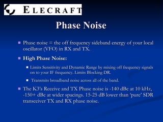 Phase noise = the off frequency sideband energy of your local oscillator (VFO) in RX and TX. High Phase Noise: Limits Sensitivity and Dynamic Range by mixing off frequency signals on to your IF frequency. Limits Blocking DR. Transmits broadband noise across all of the band. The K3’s Receive and TX Phase noise is -140 dBc at 10 kHz, -150+ dBc at wider spacings. 15-25 dB lower than ‘pure’ SDR transceiver TX and RX phase noise.  Phase Noise 