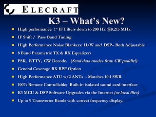 K3 – What’s New? High performance  1 st  IF Filters down to 200 Hz @8.215 MHz IF Shift /  Pass Band Tuning High Performance Noise Blankers: H/W  and  DSP– Both Adjustable 8 Band Parametric TX & RX Equalizers PSK,  RTTY,  CW Decode.  ( Send data modes from CW paddle!) General Coverage RX BPF Option High Performance ATU w/2 ANTs  - Matches 10:1 SWR 100% Remote Controllable;  Built-in isolated sound card interface K3 MCU & DSP Software Upgrades via the Internet  (or local files) Up to 9 Transverter Bands with correct frequency display. 