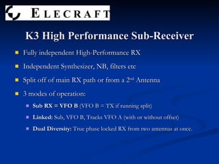Fully independent High-Performance RX Independent Synthesizer, NB, filters etc Split off of main RX path or from a 2 nd  Antenna 3 modes of operation: Sub RX = VFO B  (VFO B = TX if running split) Linked:  Sub, VFO B, Tracks VFO A (with or without offset) Dual Diversity:  True phase locked RX from two antennas at once. K3 High Performance Sub-Receiver 