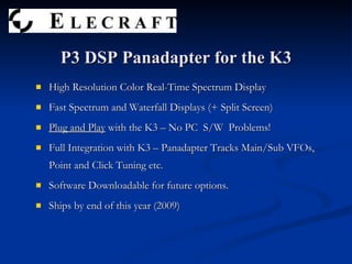 High Resolution Color Real-Time Spectrum Display Fast Spectrum and Waterfall Displays (+ Split Screen) Plug and Play  with the K3 – No PC  S/W  Problems! Full Integration with K3 – Panadapter Tracks Main/Sub VFOs, Point and Click Tuning etc. Software Downloadable for future options. Ships by end of this year (2009) P3 DSP Panadapter for the K3 