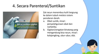 4. Secara Parenteral/Suntikan
Zat racun menembus kulit langsung
ke dalam tubuh melalui sistem
peredaran darah.
a. Obat suntik, misal :
penyalahgunaan obat dan
narkotika.
b. Gigitan/sengatan binatang yang
mengandung bisa racun, misal :
kalajengking, ubur-ubur, dsb.
 