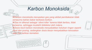 Karbon Monoksida
✖Karbon monoksida merupakan gas yang akibat pembakaran tidak
sempurna bahan bakar berbasis karbon.
✖Gas ini dikenal sebagai ‘silent killer’ karena tidak berbau, tidak
berwarna, sehingga mustahil dideteksi oleh indera.
✖Dosis kecil karbon monoksida menyebabkan keluhan ringan seperti
mual dan pusing, sedangkan dosis besar menyebabkan kerusakan
otak dan bahkan kematian.
 