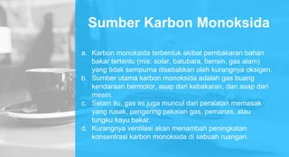 Sumber Karbon Monoksida
a. Karbon monoksida terbentuk akibat pembakaran bahan
bakar tertentu (mis: solar, batubara, bensin, gas alam)
yang tidak sempurna disebabkan oleh kurangnya oksigen.
b. Sumber utama karbon monoksida adalah gas buang
kendaraan bermotor, asap dari kebakaran, dan asap dari
mesin.
c. Selain itu, gas ini juga muncul dari peralatan memasak
yang rusak, pengering pakaian gas, pemanas, atau
tungku kayu bakar.
d. Kurangnya ventilasi akan menambah peningkatan
konsentrasi karbon monoksida di sebuah ruangan.
 