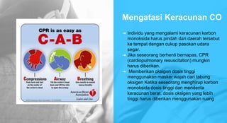 Mengatasi Keracunan CO
➜ Individu yang mengalami keracunan karbon
monoksida harus pindah dari daerah tersebut
ke tempat dengan cukup pasokan udara
segar.
➜ Jika seseorang berhenti bernapas, CPR
(cardiopulmonary resuscitation) mungkin
harus diberikan.
➜ Memberikan oksigen dosis tinggi
menggunakan masker wajah dari tabung
oksigen Ketika seseorang menghirup karbon
monoksida dosis tinggi dan menderita
keracunan berat, dosis oksigen yang lebih
tinggi harus diberikan menggunakan ruang
 