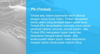 Pb (Timbal)
Timbal atau dalam keseharian lebih dikenal
dengan nama timah hitam. Timbal merupakan
bahan alami yang terdapat dalam kerak bumi.
Timbal (Pb) dimanfaatkan manusia untuk bahan
pembuat baterai, amunisi, produk logam , dsb.
Timbal (Pb) merupakan logam berat dan
berpotensi menjadi bahan toksik. Jika
terakumulatif dalam tubuh, maka berpotensi
menjadi bahan toksik pada mahluk hidup.
 