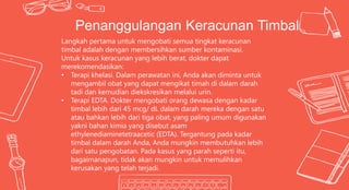 Langkah pertama untuk mengobati semua tingkat keracunan
timbal adalah dengan membersihkan sumber kontaminasi.
Untuk kasus keracunan yang lebih berat, dokter dapat
merekomendasikan:
• Terapi khelasi. Dalam perawatan ini, Anda akan diminta untuk
mengambil obat yang dapat mengikat timah di dalam darah
tadi dan kemudian diekskresikan melalui urin.
• Terapi EDTA. Dokter mengobati orang dewasa dengan kadar
timbal lebih dari 45 mcg/ dL dalam darah mereka dengan satu
atau bahkan lebih dari tiga obat, yang paling umum digunakan
yakni bahan kimia yang disebut asam
ethylenediaminetetraacetic (EDTA). Tergantung pada kadar
timbal dalam darah Anda, Anda mungkin membutuhkan lebih
dari satu pengobatan. Pada kasus yang parah seperti itu,
bagaimanapun, tidak akan mungkin untuk memulihkan
kerusakan yang telah terjadi.
Penanggulangan Keracunan Timbal
 