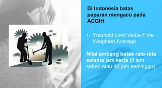Di Indonesia batas
paparan mengacu pada
ACGIH
1. Treshold Limit Value-Time
Weighted Average
Nilai ambang batas rata-rata
selama jam kerja (8 jam
sehari atau 40 jam seminggu)
 