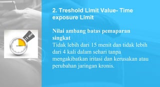 2. Treshold Limit Value- Time
exposure Limit
Nilai ambang batas pemaparan
singkat
Tidak lebih dari 15 menit dan tidak lebih
dari 4 kali dalam sehari tanpa
mengakibatkan iritasi dan kerusakan atau
perubahan jaringan kronis.
 