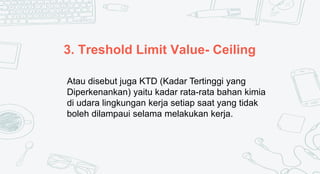 3. Treshold Limit Value- Ceiling
Atau disebut juga KTD (Kadar Tertinggi yang
Diperkenankan) yaitu kadar rata-rata bahan kimia
di udara lingkungan kerja setiap saat yang tidak
boleh dilampaui selama melakukan kerja.
 