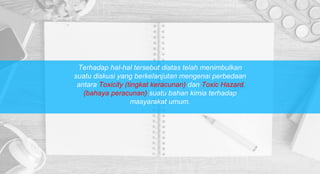 Terhadap hal-hal tersebut diatas telah menimbulkan
suatu diskusi yang berkelanjutan mengenai perbedaan
antara Toxicity (tingkat keracunan) dan Toxic Hazard
(bahaya peracunan) suatu bahan kimia terhadap
masyarakat umum.
 