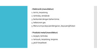 - Elektronik (manufaktur) 
1. teriris, terpotong 
2. terlindas, tertabrak 
3. berkontak dengan bahan kimia 
4. kebocoran gas 
5. Menurunnya daya pendengaran, daya penglihatan 
- Produksi metal (manufaktur) 
1. terjepit, terlindas 
2. tertusuk, terpotong, tergores 
3. jatuh terpeleset 
 