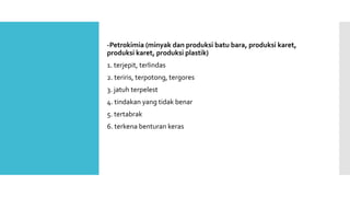 -Petrokimia (minyak dan produksi batu bara, produksi karet, 
produksi karet, produksi plastik) 
1. terjepit, terlindas 
2. teriris, terpotong, tergores 
3. jatuh terpelest 
4. tindakan yang tidak benar 
5. tertabrak 
6. terkena benturan keras 
 