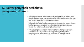 D. Faktor penyebab berbahaya 
yang sering ditemui 
 Bahaya jenis kimia: terhirup atau terjadinya kontak antara kulit 
dengan cairan metal, cairan non-metal, hidrokarbon dan abu, gas, 
uap steam, asap dan embun yang beracun. 
 Bahaya jenis fisika: lingkungan yang bertemperatur panas dingin, 
lingkungan yang beradiasi pengion dan non pengion, bising, 
vibrasi dan tekanan udara yang tidak normal. 
 Bahaya yang mengancammanusia dikarenakan jenis proyek: 
pencahayaan dan penerangan yang kurang, bahaya dari 
pengangkutan, dan bahaya yg ditimbulkan oleh peralatan. 
 