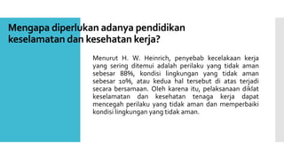 Mengapa diperlukan adanya pendidikan 
keselamatan dan kesehatan kerja? 
Menurut H. W. Heinrich, penyebab kecelakaan kerja 
yang sering ditemui adalah perilaku yang tidak aman 
sebesar 88%, kondisi lingkungan yang tidak aman 
sebesar 10%, atau kedua hal tersebut di atas terjadi 
secara bersamaan. Oleh karena itu, pelaksanaan diklat 
keselamatan dan kesehatan tenaga kerja dapat 
mencegah perilaku yang tidak aman dan memperbaiki 
kondisi lingkungan yang tidak aman. 
 