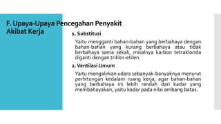 F. Upaya-Upaya Pencegahan Penyakit 
Akibat Kerja 1. Substitusi 
Yaitu mengganti bahan-bahan yang berbahaya dengan 
bahan-bahan yang kurang berbahaya atau tidak 
berbahaya sama sekali, misalnya karbon tetraklorida 
diganti dengan triklor-etilen. 
2.VentilasiUmum 
Yaitu mengalirkan udara sebanyak-banyaknya menurut 
perhitungan kedalam ruang kerja, agar bahan-bahan 
yang berbahaya ini lebih rendah dari kadar yang 
membahayakan, yaitu kadar pada nilai ambang batas. 
 