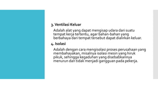 3. Ventilasi Keluar 
Adalah alat yang dapat mengisap udara dari suatu 
tempat kerja tertentu, agar bahan-bahan yang 
berbahaya dari tempat tersebut dapat dialirkan keluar. 
4. Isolasi 
Adalah dengan cara mengisolasi proses perusahaan yang 
membahayakan, misalnya isolasi mesin yang hiruk 
pikuk, sehingga kegaduhan yang disebabkannya 
menurun dan tidak menjadi gangguan pada pekerja. 
 
