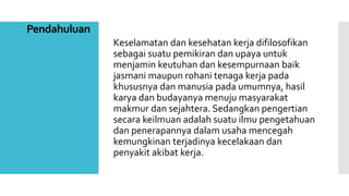 Pendahuluan 
Keselamatan dan kesehatan kerja difilosofikan 
sebagai suatu pemikiran dan upaya untuk 
menjamin keutuhan dan kesempurnaan baik 
jasmani maupun rohani tenaga kerja pada 
khususnya dan manusia pada umumnya, hasil 
karya dan budayanya menuju masyarakat 
makmur dan sejahtera. Sedangkan pengertian 
secara keilmuan adalah suatu ilmu pengetahuan 
dan penerapannya dalam usaha mencegah 
kemungkinan terjadinya kecelakaan dan 
penyakit akibat kerja. 
 