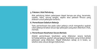 5. Pakaian / Alat Pelindung 
Alat pelindung dalam pekerjaaan dapat berupa ear plug, kacamata, 
masker, helm, sarung tangan, sepatu atau pakaian khusus yang 
didesain untuk pekerjaan tertentu. 
6. Pemeriksaan Sebelum Bekerja 
Yaitu pemeriksaan kes pada calon pekerja untuk mengetahui apakah 
calon pekerja tersebut sesuai dgn pekerjaan yang akan diberikan ( fisik, 
mental). 
7. Pemeriksaan Kesehatan Secara Berkala 
Adalah pemeriksaan kesehatan yang dilakukan secara berkala 
terhadap pekerja, apakah ada gangguan kesehatan yang timbul akibat 
pekerjaan yang dilakukan. Dapat dilakukan setiap 1x 6 bulan, 1x 
setahun atau sesuai dengan kebutuhan. 
 