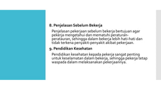 8. Penjelasan Sebelum Bekerja 
Penjelasan pekerjaan sebelum bekerja bertujuan agar 
pekerja mengetahui dan mematuhi peraturan-peratauran, 
sehingga dalam bekerja lebih hati-hati dan 
tidak terkena penyakit-penyakit akibat pekerjaan. 
9. Pendidikan Kesehatan 
Pendidikan kesehatan kepada pekerja sangat penting 
untuk keselamatan dalam bekerja, sehingga pekerja tetap 
waspada dalam melaksanakan pekerjaannya. 
 