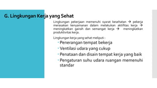 G. Lingkungan Kerja yang Sehat 
Lingkungan pekerjaan memenuhi syarat kesehatan  pekerja 
merasakan kenyamanan dalam melakukan aktifitas kerja  
meningkatkan gairah dan semangat kerja  meningkatkan 
produktivitas kerja. 
Lingkungan kerja yang sehat meliputi : 
 Penerangan tempat bekerja 
 Ventilasi udara yang cukup 
 Penataan dan disain tempat kerja yang baik 
 Pengaturan suhu udara ruangan memenuhi 
standar 
 