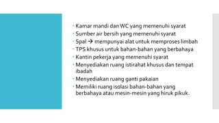  Kamar mandi dan WC yang memenuhi syarat 
 Sumber air bersih yang memenuhi syarat 
 Spal  mempunyai alat untuk memproses limbah 
 TPS khusus untuk bahan-bahan yang berbahaya 
 Kantin pekerja yang memenuhi syarat 
 Menyediakan ruang istirahat khusus dan tempat 
ibadah 
 Menyediakan ruang ganti pakaian 
 Memiliki ruang isolasi bahan-bahan yang 
berbahaya atau mesin-mesin yang hiruk pikuk. 
 