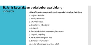 B. Jenis kecelakaan pada beberapa bidang 
industri - Manufaktur (termasuk elektronik, produksi metal dan lain-lain) 
1. terjepit, terlindas 
2. teriris, terpotong 
3. jatuh terpeleset 
4. tindakan yg tidak benar 
5. tertabrak 
6. berkontak dengan bahan yang berbahaya 
7. terjatuh, terguling 
8. kejatuhan barang dari atas 
9. terkena benturan keras 
10. terkena barang yang runtuh, roboh 
 