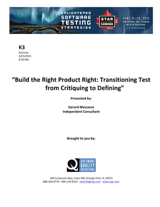 !
!
K3#
Keynote!
6/25/2015! !
8:30!AM!
!
!
!
!
“Build#the#Right#Product#Right:#Transitioning#Test#
from#Critiquing#to#Defining”##
Presented#by:#
Gerard#Meszaros#
Independent#Consultant#
#
#
#
#
#
Brought#to#you#by:#
#
#
#
#
#
#
340!Corporate!Way,!Suite!300,!Orange!Park,!FL!32073!
888D268D8770!E!904D278D0524!E!sqeinfo@sqe.com!E!www.sqe.com!
!
 